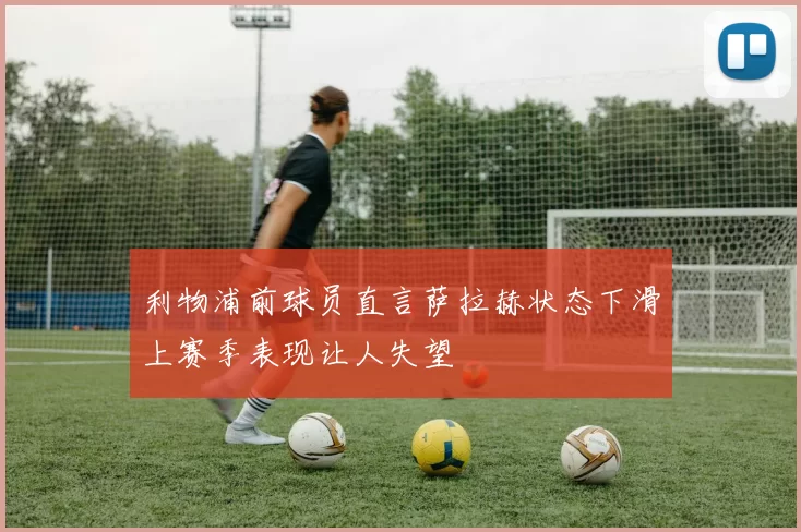 利物浦前球员直言萨拉赫状态下滑上赛季表现让人失望