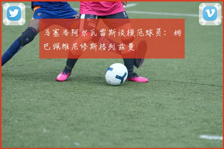 马塞洛阿尔瓦雷斯谈模范球员：姆巴佩维尼修斯格列兹曼