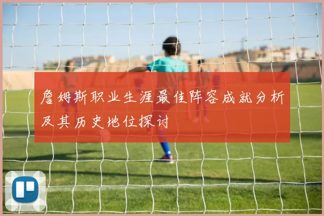 詹姆斯职业生涯最佳阵容成就分析及其历史地位探讨