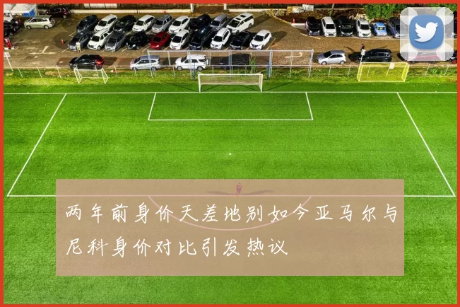 两年前身价天差地别如今亚马尔与尼科身价对比引发热议