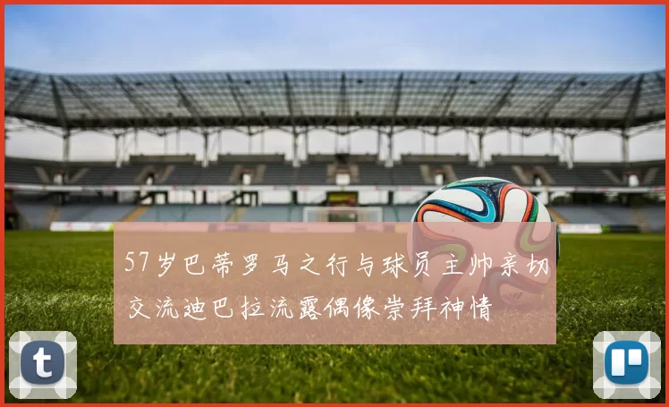57岁巴蒂罗马之行与球员主帅亲切交流迪巴拉流露偶像崇拜神情