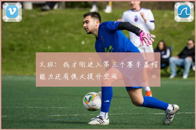 文班：我才刚进入第三个赛季盖帽能力还有很大提升空间