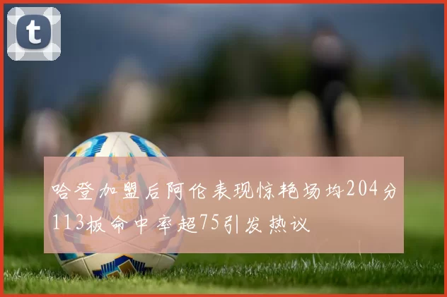 哈登加盟后阿伦表现惊艳场均204分113板命中率超75引发热议