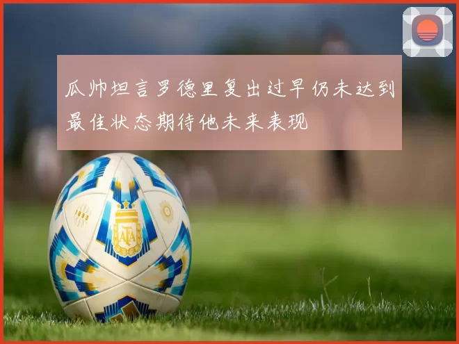 瓜帅坦言罗德里复出过早仍未达到最佳状态期待他未来表现