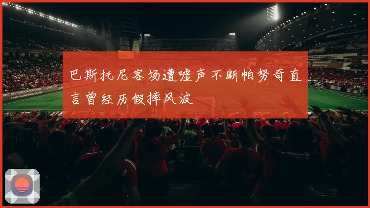 巴斯托尼客场遭嘘声不断帕努奇直言曾经历假摔风波