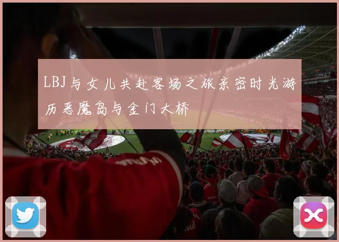 LBJ与女儿共赴客场之旅亲密时光游历恶魔岛与金门大桥