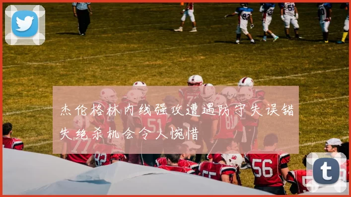 杰伦格林内线强攻遭遇防守失误错失绝杀机会令人惋惜