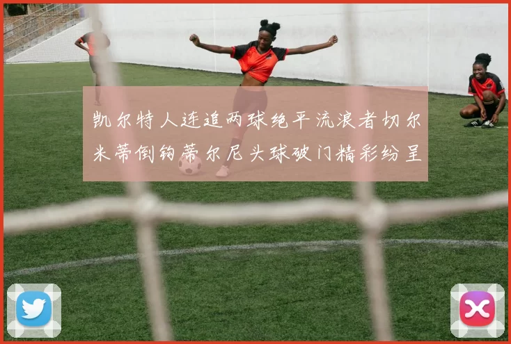 凯尔特人连追两球绝平流浪者切尔米蒂倒钩蒂尔尼头球破门精彩纷呈