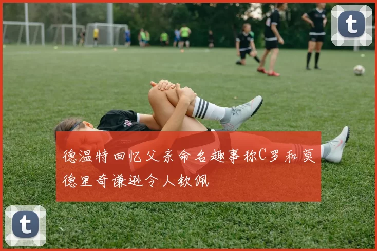 德温特回忆父亲命名趣事称C罗和莫德里奇谦逊令人钦佩