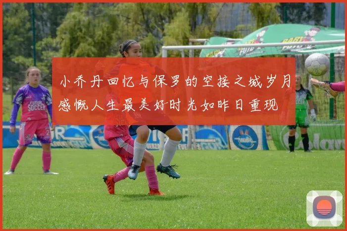 小乔丹回忆与保罗的空接之城岁月感慨人生最美好时光如昨日重现