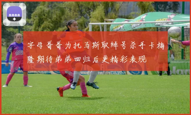 字母哥哥为托马斯取绰号杀手卡梅隆期待弟弟回归后更精彩表现
