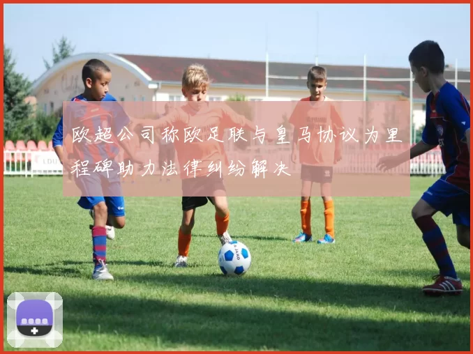 欧超公司称欧足联与皇马协议为里程碑助力法律纠纷解决