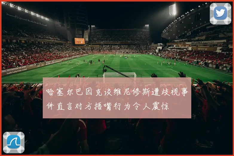 哈塞尔巴因克谈维尼修斯遭歧视事件直言对方捂嘴行为令人震惊