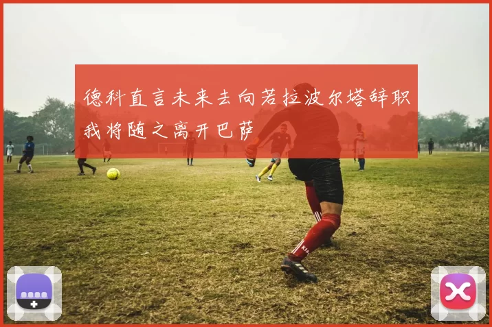 德科直言未来去向若拉波尔塔辞职我将随之离开巴萨