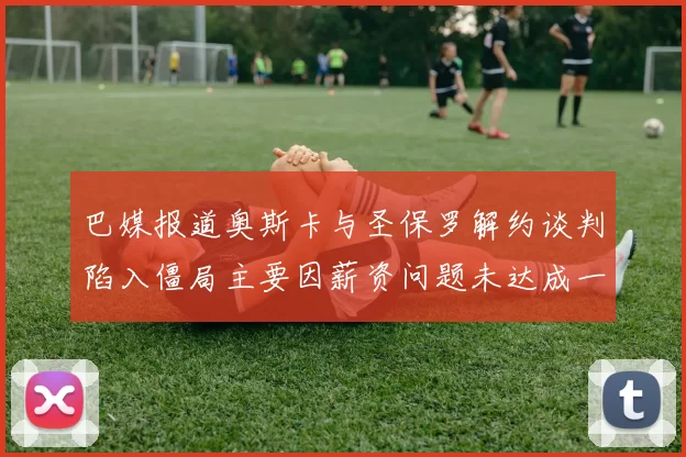 巴媒报道奥斯卡与圣保罗解约谈判陷入僵局主要因薪资问题未达成一致