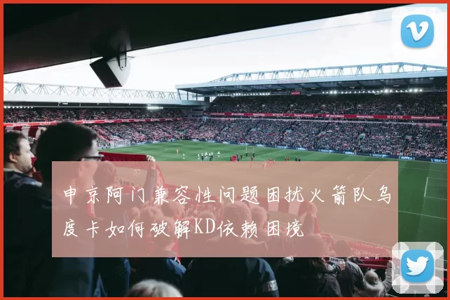 申京阿门兼容性问题困扰火箭队乌度卡如何破解KD依赖困境