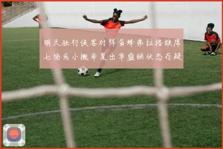 明天独行侠客对阵黄蜂弗拉格缺席七场或小概率复出华盛顿状态存疑