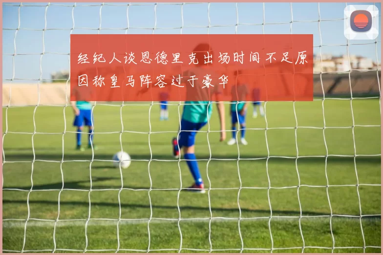 经纪人谈恩德里克出场时间不足原因称皇马阵容过于豪华
