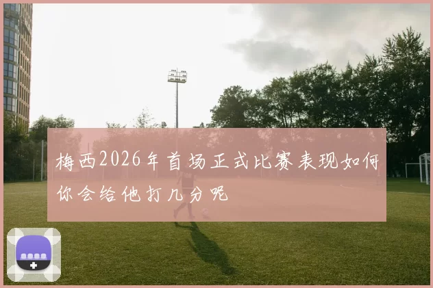 梅西2026年首场正式比赛表现如何你会给他打几分呢