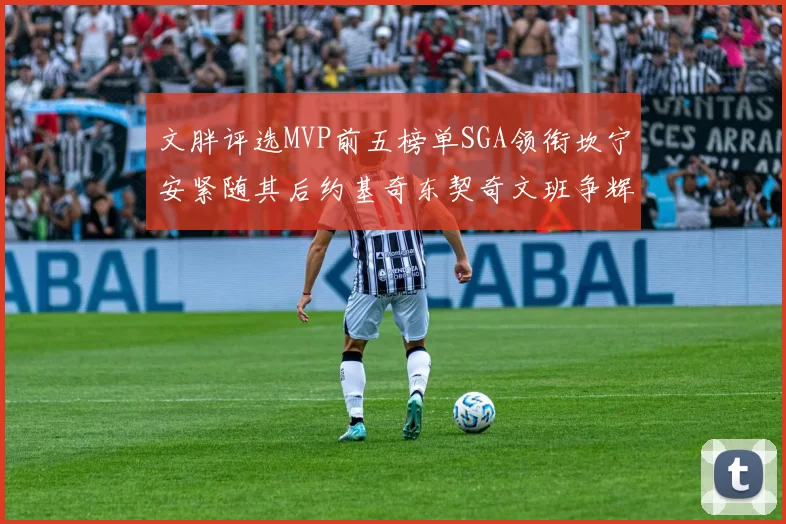 文胖评选MVP前五榜单SGA领衔坎宁安紧随其后约基奇东契奇文班争辉